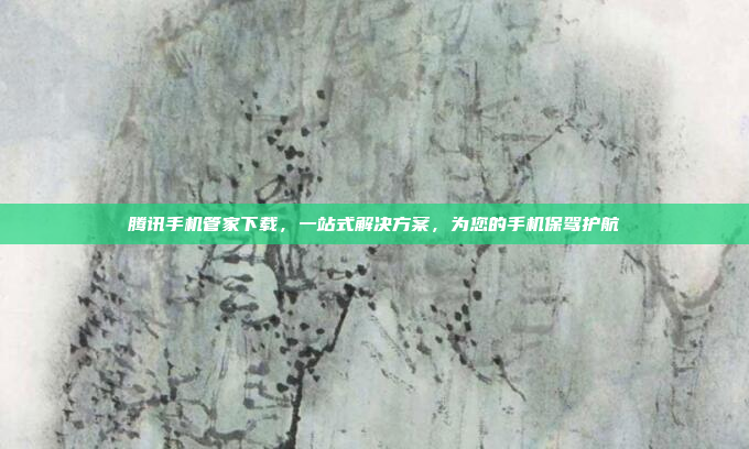 腾讯手机管家下载,一站式解决方案,为您的手机保驾护航