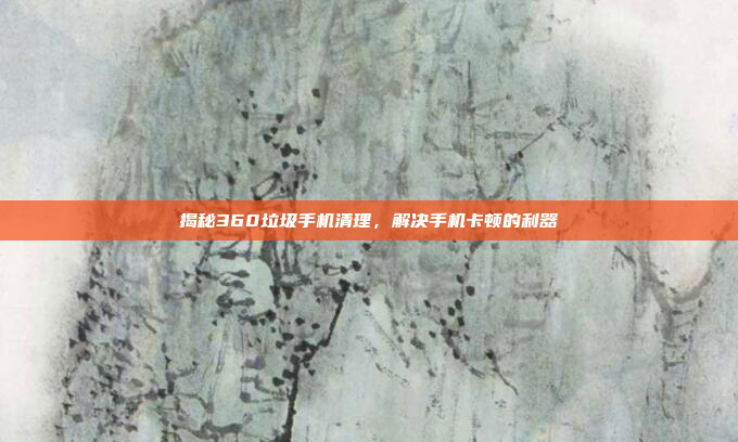 揭秘360垃圾手机清理,解决手机卡顿的利器