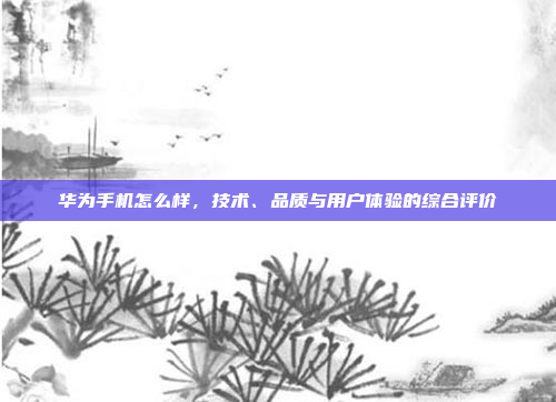 华为手机怎么样,技术、品质与用户体验的综合评价