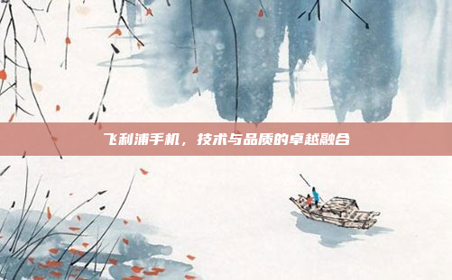 飞利浦手机,技术与品质的卓越融合