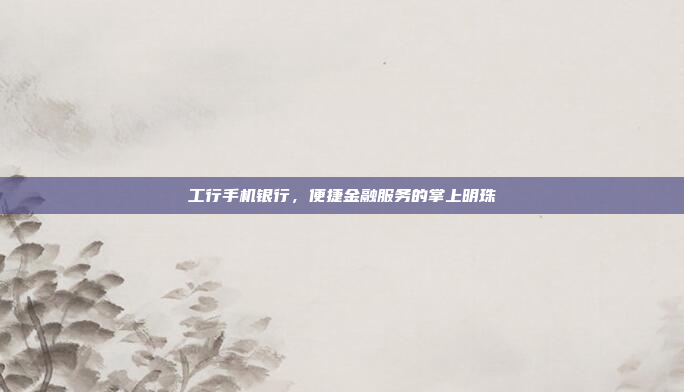 工行手机银行,便捷金融服务的掌上明珠
