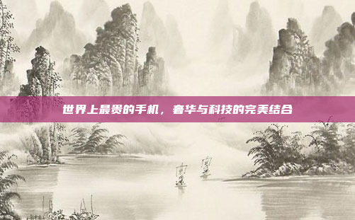 世界上最贵的手机,奢华与科技的完美结合