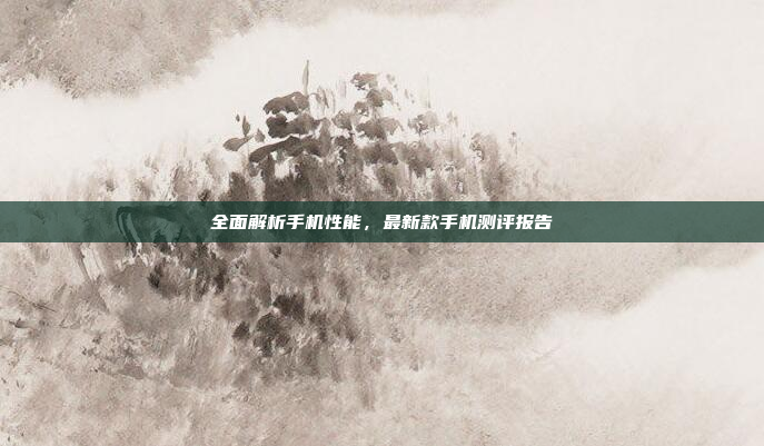 全面解析手机性能,最新款手机测评报告