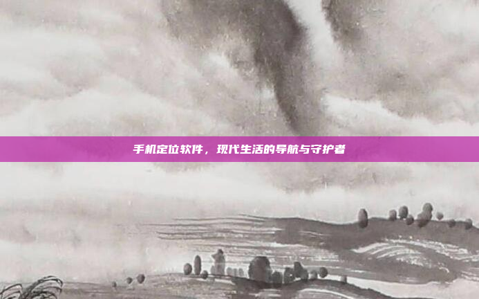 手机定位软件,现代生活的导航与守护者