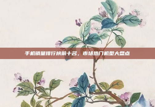 手机销量排行榜前十名,市场热门机型大盘点