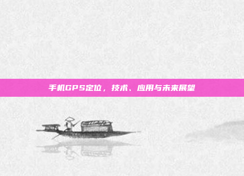 手机GPS定位,技术、应用与未来展望