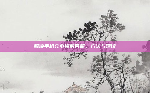 解决手机充电慢的问题,方法与建议