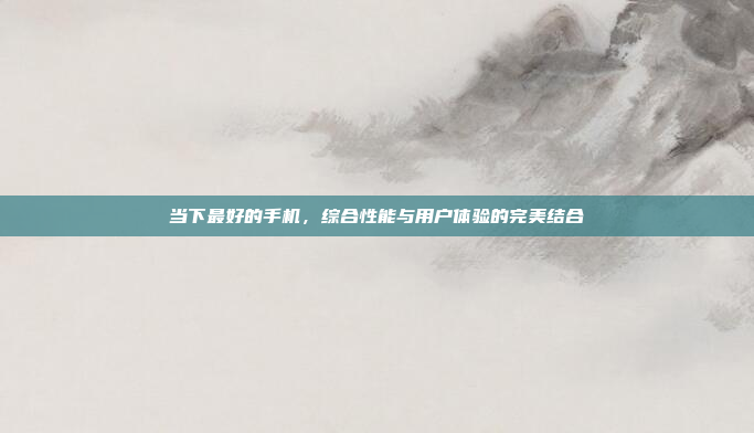 当下最好的手机,综合性能与用户体验的完美结合