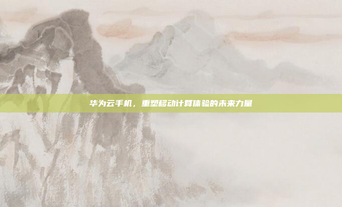 华为云手机，重塑移动计算体验的未来力量