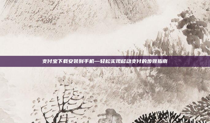 支付宝下载安装到手机—轻松实现移动支付的步骤指南