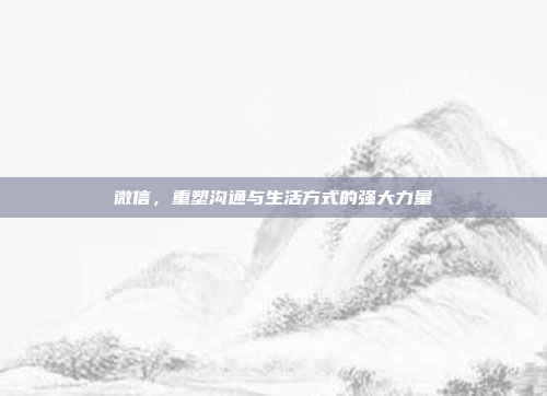微信,重塑沟通与生活方式的强大力量