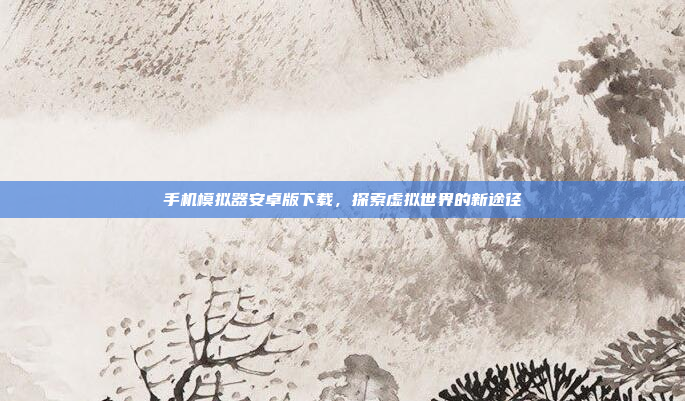 手机模拟器安卓版下载,探索虚拟世界的新途径