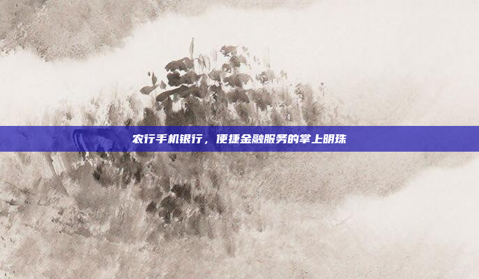 农行手机银行,便捷金融服务的掌上明珠