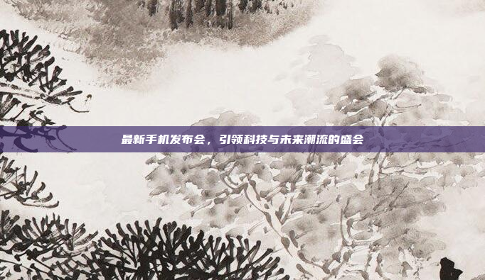 最新手机发布会,引领科技与未来潮流的盛会