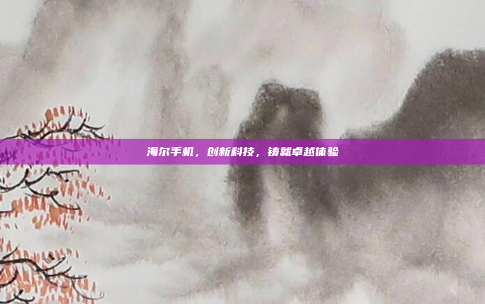 海尔手机,创新科技,铸就卓越体验