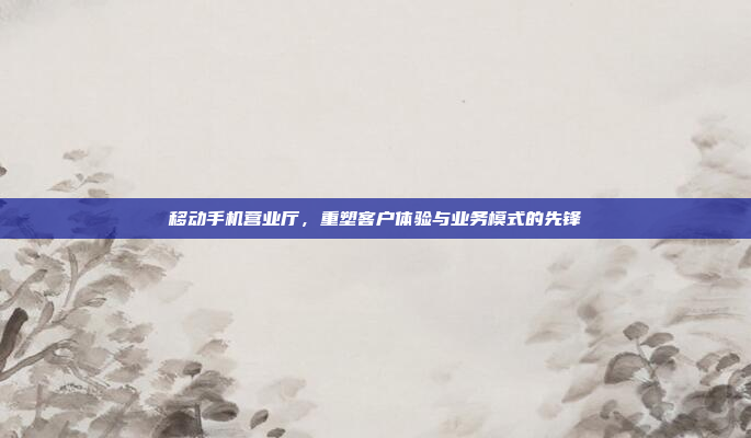 移动手机营业厅,重塑客户体验与业务模式的先锋