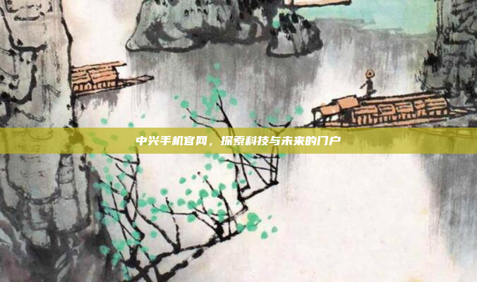 中兴手机官网,探索科技与未来的门户