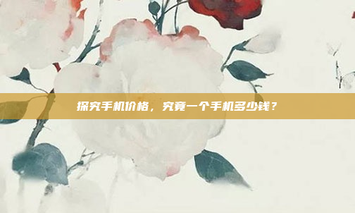 探究手机价格,究竟一个手机多少钱?