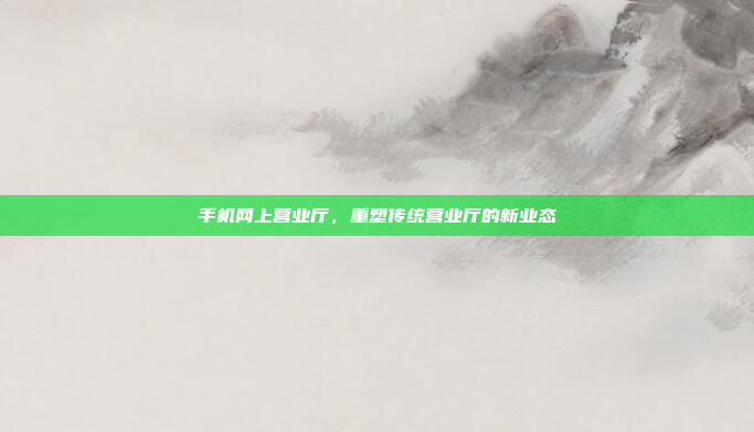 手机网上营业厅,重塑传统营业厅的新业态