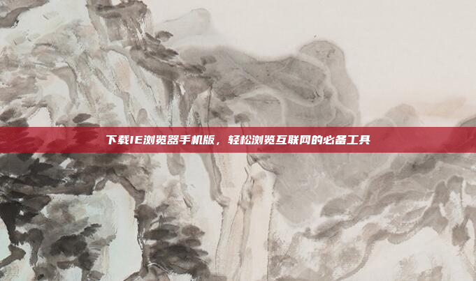 下载IE浏览器手机版,轻松浏览互联网的必备工具