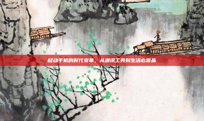 移动手机的时代变革,从通讯工具到生活必需品
