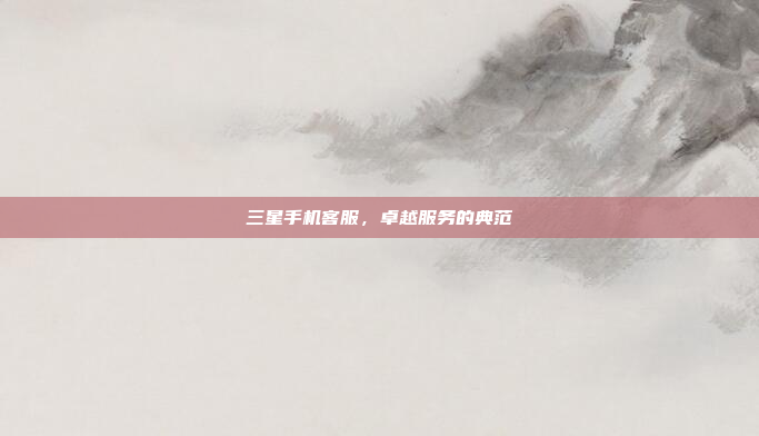 三星手机客服,卓越服务的典范