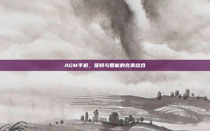 AGM手机,坚韧与智能的完美结合