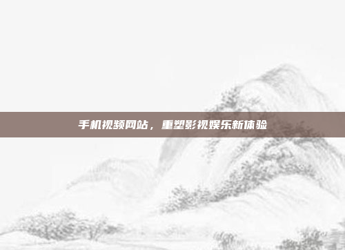 手机视频网站,重塑影视娱乐新体验