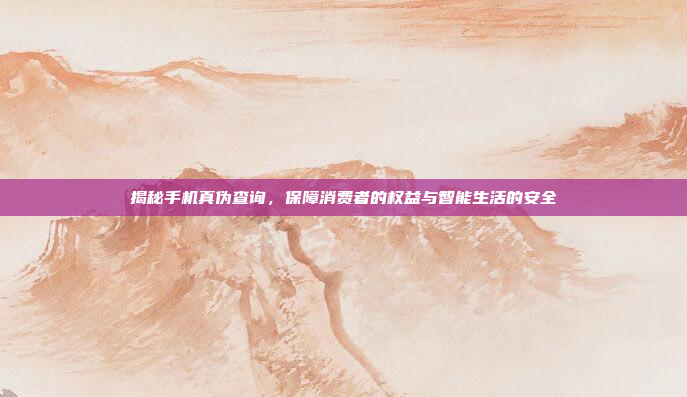 揭秘手机真伪查询,保障消费者的权益与智能生活的安全