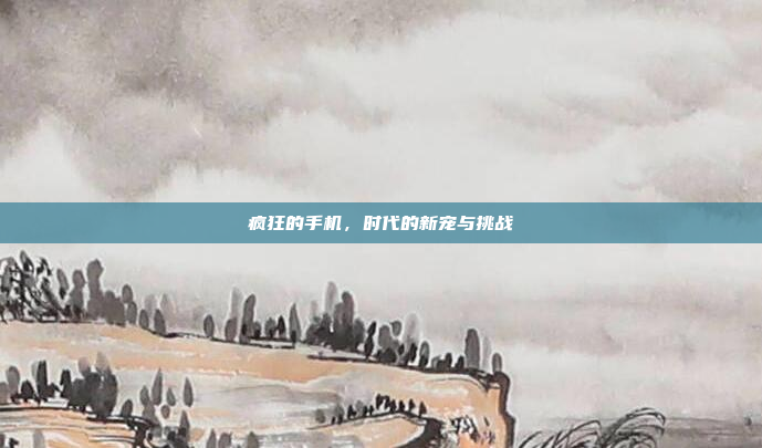 疯狂的手机,时代的新宠与挑战