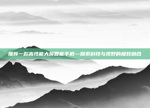 推荐一款高性能大屏智能手机—探索科技与视野的极致融合