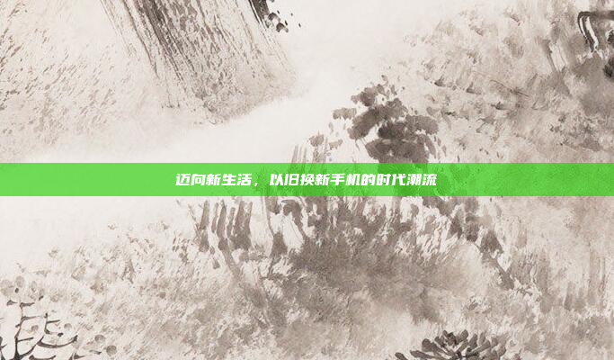 迈向新生活,以旧换新手机的时代潮流