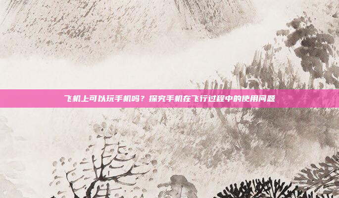 飞机上可以玩手机吗?探究手机在飞行过程中的使用问题