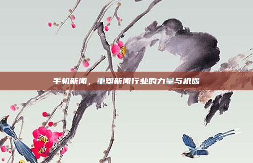 手机新闻,重塑新闻行业的力量与机遇