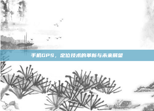 手机GPS,定位技术的革新与未来展望