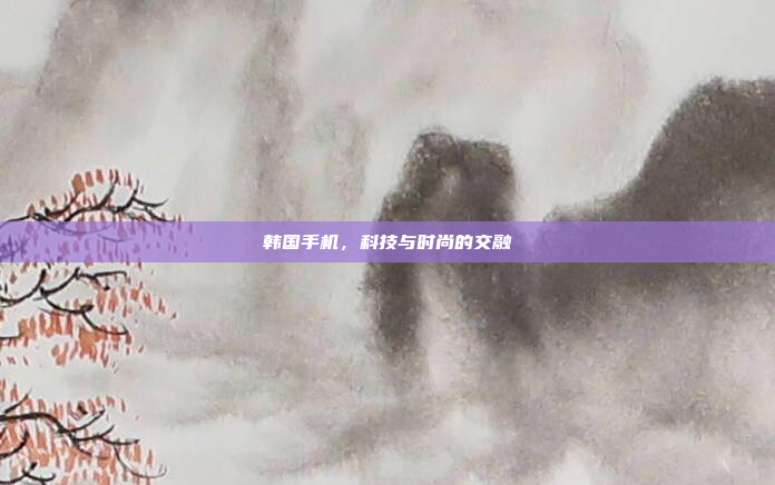 韩国手机,科技与时尚的交融