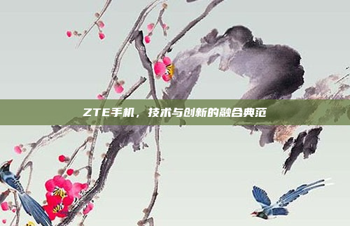 ZTE手机,技术与创新的融合典范
