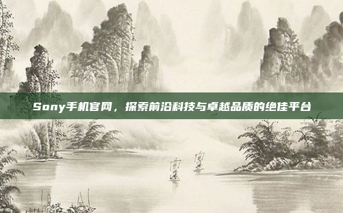 Sony手机官网,探索前沿科技与卓越品质的绝佳平台