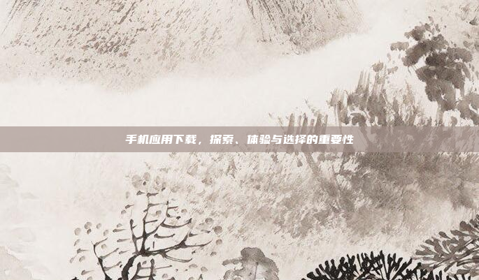 手机应用下载,探索、体验与选择的重要性