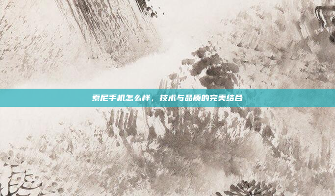 索尼手机怎么样，技术与品质的完美结合