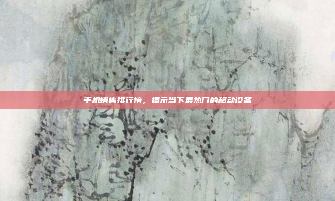 手机销售排行榜,揭示当下最热门的移动设备
