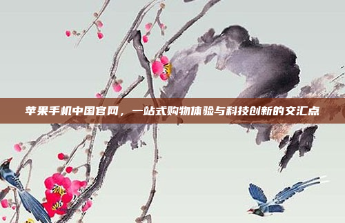 苹果手机中国官网,一站式购物体验与科技创新的交汇点