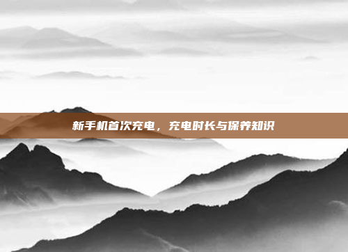 新手机首次充电,充电时长与保养知识