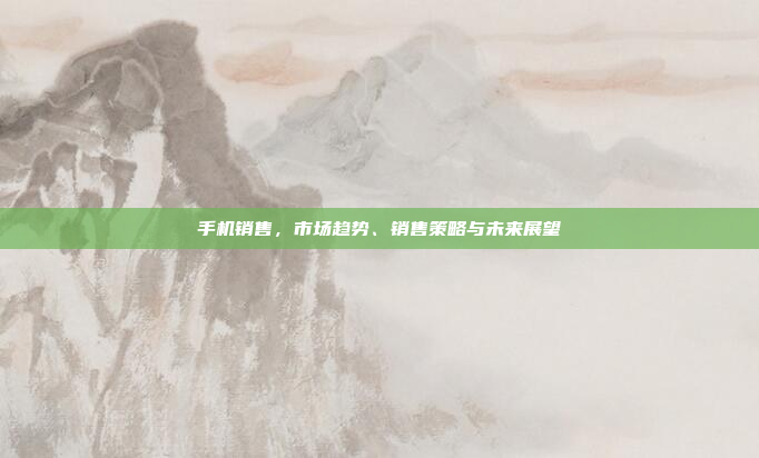 手机销售,市场趋势、销售策略与未来展望