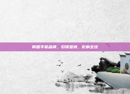 韩国手机品牌,引领亚洲,影响全球