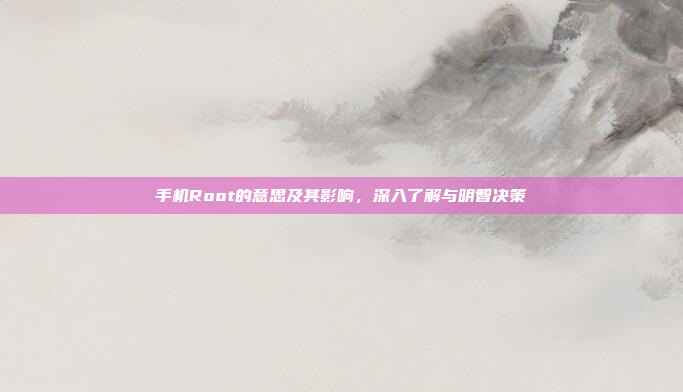 手机Root的意思及其影响，深入了解与明智决策