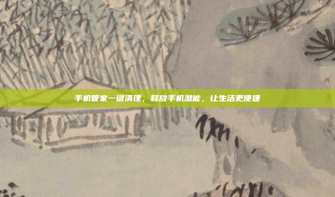 手机管家一键清理,释放手机潜能,让生活更便捷