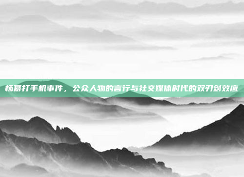 杨幂打手机事件，公众人物的言行与社交媒体时代的双刃剑效应
