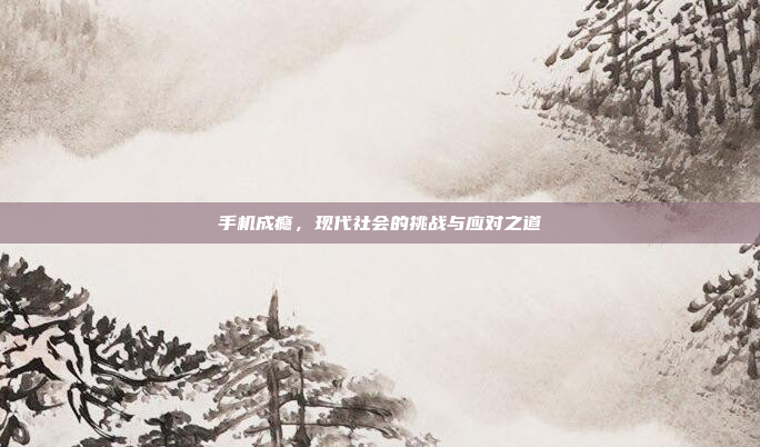 手机成瘾,现代社会的挑战与应对之道