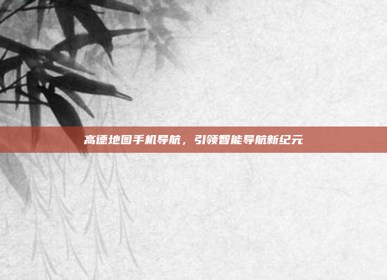 高德地图手机导航，引领智能导航新纪元